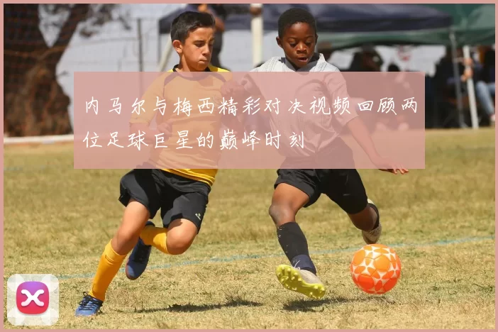 内马尔与梅西精彩对决视频回顾两位足球巨星的巅峰时刻