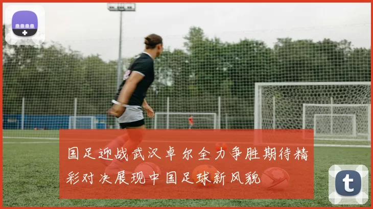 国足迎战武汉卓尔全力争胜期待精彩对决展现中国足球新风貌