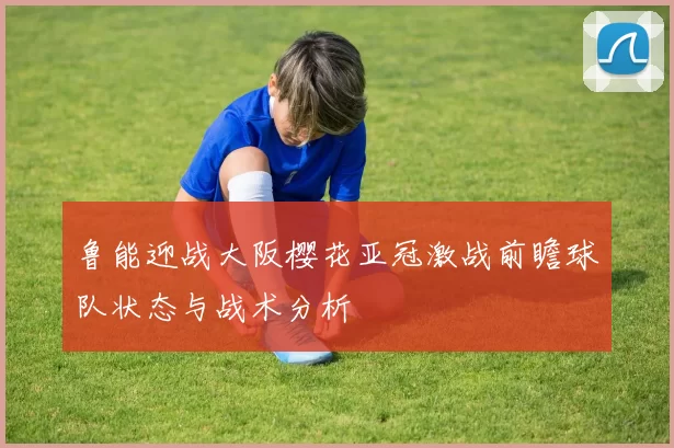 鲁能迎战大阪樱花亚冠激战前瞻球队状态与战术分析