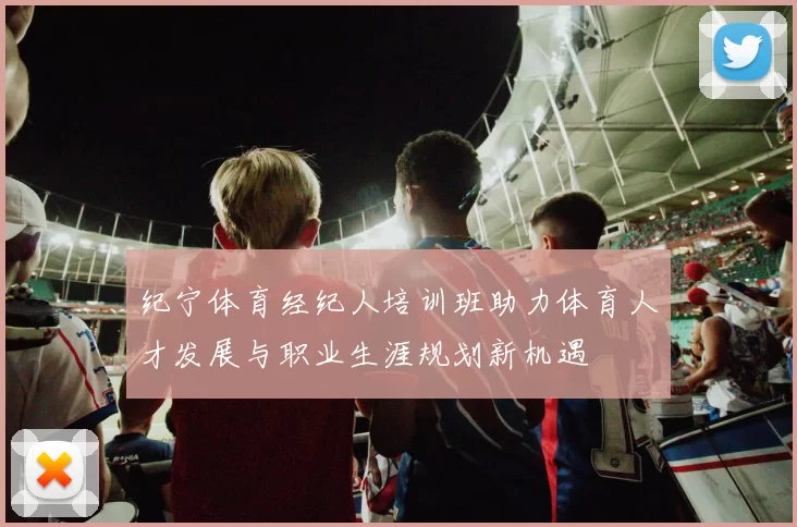 纪宁体育经纪人培训班助力体育人才发展与职业生涯规划新机遇