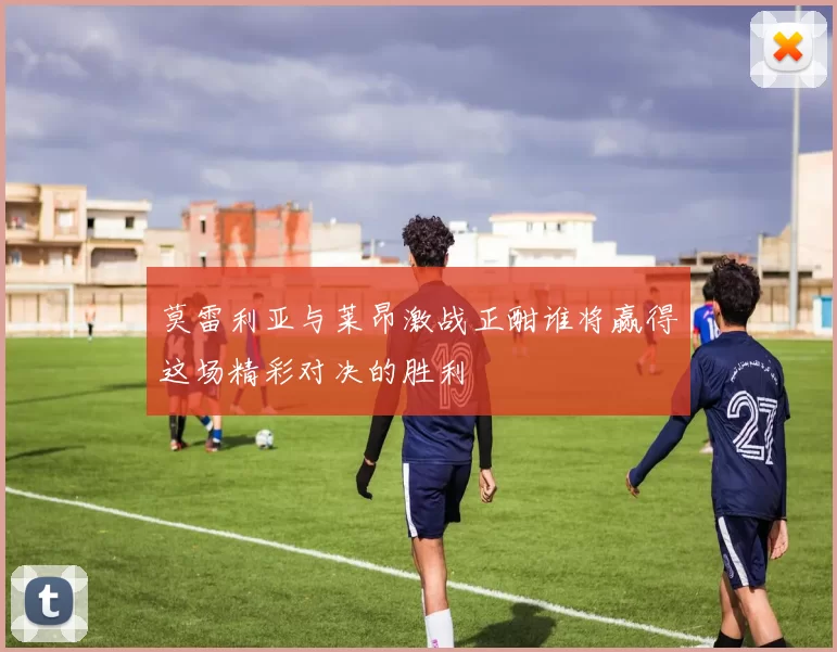 莫雷利亚与莱昂激战正酣谁将赢得这场精彩对决的胜利