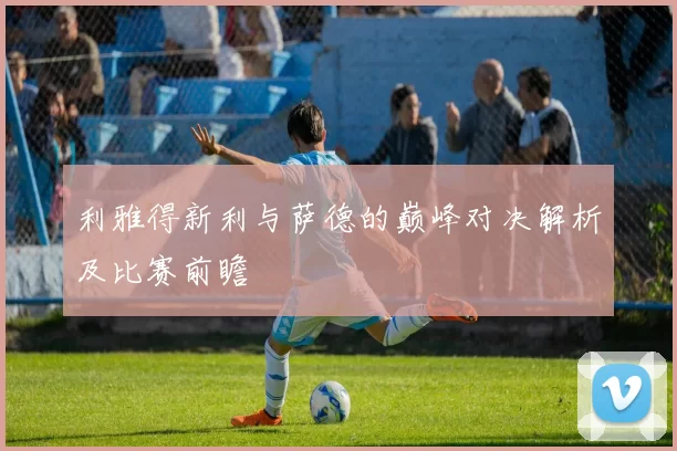 利雅得新利与萨德的巅峰对决解析及比赛前瞻