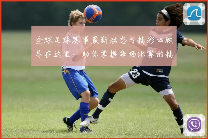 全球足球赛事最新动态与精彩回顾尽在这里，助你掌握每场比赛的精彩瞬间
