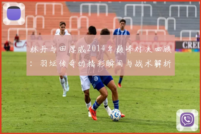 林丹与田厚威2014年巅峰对决回顾：羽坛传奇的精彩瞬间与战术解析