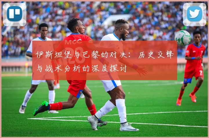 伊斯坦堡与巴黎的对决：历史交锋与战术分析的深度探讨