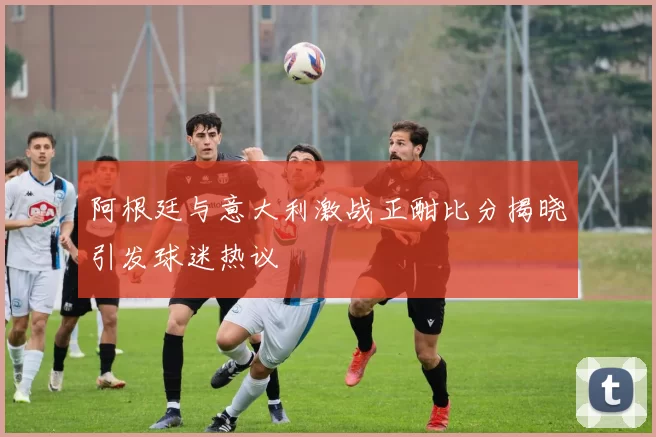 阿根廷与意大利激战正酣比分揭晓引发球迷热议