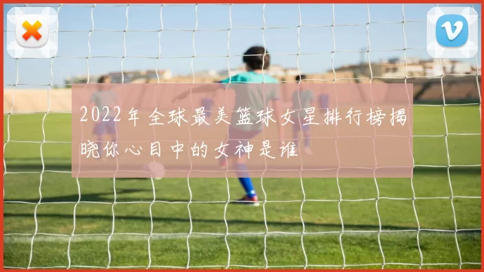 2022年全球最美篮球女星排行榜揭晓你心目中的女神是谁