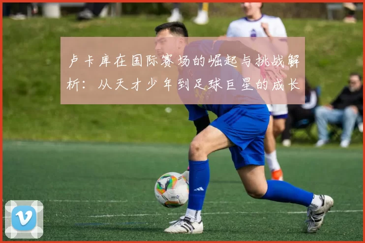 卢卡库在国际赛场的崛起与挑战解析：从天才少年到足球巨星的成长之路