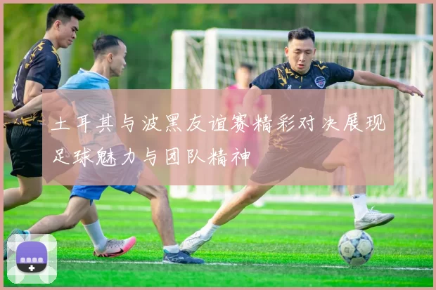土耳其与波黑友谊赛精彩对决展现足球魅力与团队精神