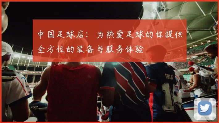 中国足球店：为热爱足球的你提供全方位的装备与服务体验