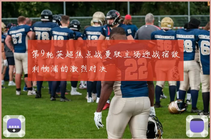 第9轮英超焦点战曼联主场迎战宿敌利物浦的激烈对决